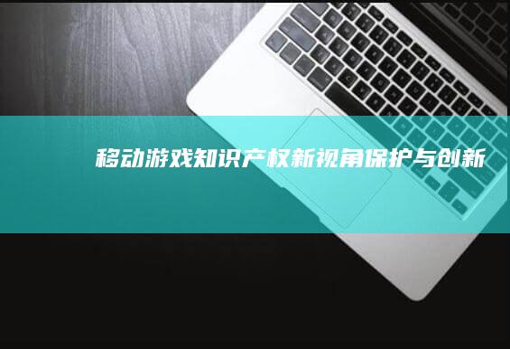 移动游戏知识产权新视角：保护与创新